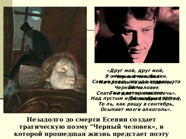 «Друг мой, друг мой,  Я очень и очень болен.  Сам не знаю, откуда взялась эта боль.  То ли ветер свистит  Над пустым и безлюдным полем,  То ль, как рощу в сентябрь,  Осыпает мозги алкоголь». «Черный человек  На кровать ко мне садится,  Черный человек  Спать не дает мне всю ночь». (14 ноября 1925 г.) Незадолго до смерти Есенин создает трагическую поэму 