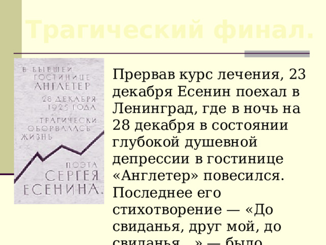 Трагический финал.  Прервав курс лечения, 23 декабря Есенин поехал в Ленинград, где в ночь на 28 декабря в состоянии глубокой душевной депрессии в гостинице «Англетер» повесился. Последнее его стихотворение — «До свиданья, друг мой, до свиданья…» — было написано в этой гостинице кровью поэта. 