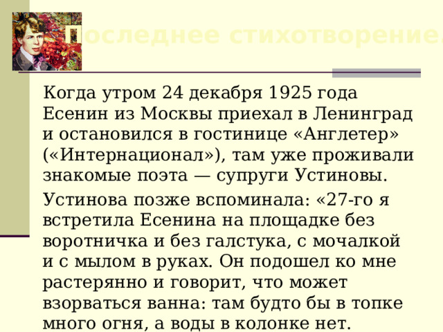 Последнее стихотворение.  Когда утром 24 декабря 1925 года Есенин из Москвы приехал в Ленинград и остановился в гостинице «Англетер» («Интернационал»), там уже проживали знакомые поэта — супруги Устиновы. Устинова позже вспоминала: «27-го я встретила Есенина на площадке без воротничка и без галстука, с мочалкой и с мылом в руках. Он подошел ко мне растерянно и говорит, что может взорваться ванна: там будто бы в топке много огня, а воды в колонке нет. 