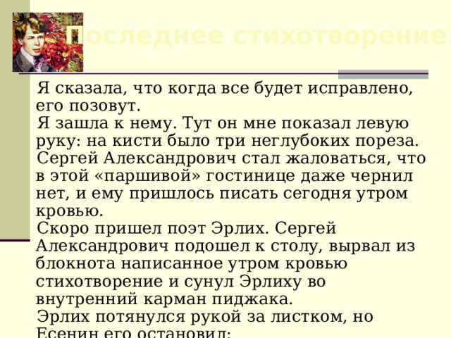 Последнее стихотворение. Я сказала, что когда все будет исправлено, его позовут. Я зашла к нему. Тут он мне показал левую руку: на кисти было три неглубоких пореза. Сергей Александрович стал жаловаться, что в этой «паршивой» гостинице даже чернил нет, и ему пришлось писать сегодня утром кровью . Скоро пришел поэт Эрлих. Сергей Александрович подошел к столу, вырвал из блокнота написанное утром кровью стихотворение и сунул Эрлиху во внутренний карман пиджака. Эрлих потянулся рукой за листком, но Есенин его остановил: — Потом прочтешь, не надо!». (Устинова Е., «Четыре дня Сергея Александровича Есенина»)  
