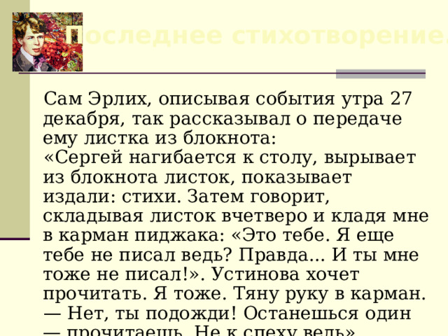 Последнее стихотворение. Сам Эрлих, описывая события утра 27 декабря, так рассказывал о передаче ему листка из блокнота: «Сергей нагибается к столу, вырывает из блокнота листок, показывает издали: стихи. Затем говорит, складывая листок вчетверо и кладя мне в карман пиджака: «Это тебе. Я еще тебе не писал ведь? Правда... И ты мне тоже не писал!». Устинова хочет прочитать. Я тоже. Тяну руку в карман. — Нет, ты подожди! Останешься один — прочитаешь. Не к спеху ведь». 