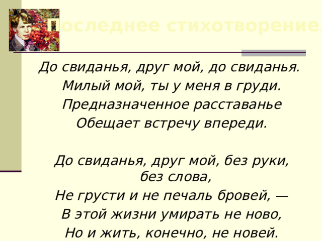 Последнее стихотворение. До свиданья, друг мой, до свиданья.  Милый мой, ты у меня в груди.  Предназначенное расставанье  Обещает встречу впереди.   До свиданья, друг мой, без руки, без слова,  Не грусти и не печаль бровей, —  В этой жизни умирать не ново,  Но и жить, конечно, не новей. 