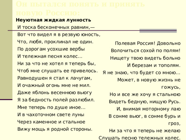 Он пытался понять и принять новую Россию: Неуютная жидкая лунность  И тоска бесконечных равнин,—  Вот что видел я в резвую юность,  Что, любя, проклинал не один.  По дорогам усохшие вербы  И тележная песня колес…  Ни за что не хотел я теперь бы,  Чтоб мне слушать ее привелось.  Равнодушен я стал к лачугам,  И очажный огонь мне не мил.  Даже яблонь весеннюю вьюгу  Я за бедность полей разлюбил.  Мне теперь по душе иное…  И в чахоточном свете луны  Через каменное и стальное  Вижу мощь я родной стороны. Полевая Россия! Довольно  Волочиться сохой по полям!  Нищету твою видеть больно  И березам и тополям.  Я не знаю, что будет со мною…  Может, в новую жизнь не гожусь,  Но и все же хочу я стальною  Видеть бедную, нищую Русь.  И, внимая моторному лаю  В сонме вьюг, в сонме бурь и гроз,  Ни за что я теперь не желаю  Слушать песню тележных колес. ( 