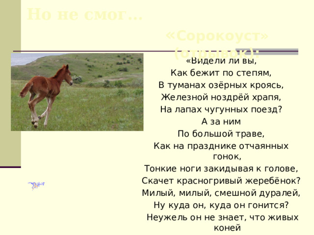 Но не смог… « Сорокоуст» (отрывок): «Видели ли вы, Как бежит по степям, В туманах озёрных кроясь, Железной ноздрёй храпя, На лапах чугунных поезд? А за ним По большой траве, Как на празднике отчаянных гонок, Тонкие ноги закидывая к голове, Скачет красногривый жеребёнок? Милый, милый, смешной дуралей, Ну куда он, куда он гонится?  Неужель он не знает, что живых коней  Победила стальная конница?..». 