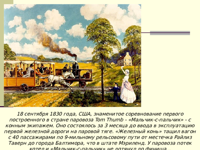 18 сентября 1830 года, США, знаменитое соревнование первого построенного в стране паровоза Tom Thumb - «Мальчик-с-пальчик» - с конным экипажем. Оно состоялось за 3 месяца до ввода в эксплуатацию первой железной дороги на паровой тяге. «Железный конь» тащил вагон с 40 пассажирами по 9-мильному рельсовому пути от местечка Райлиз Таверн до города Балтимора, что в штате Мэриленд. У паровоза потек котел и «Мальчик-с-пальчик» не дотянул до финиша... 