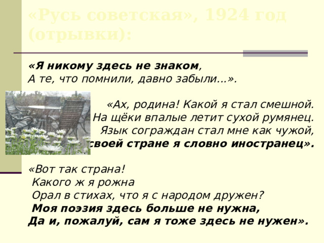«Русь советская», 1924 год (отрывки): «Я никому здесь не знаком , А те, что помнили, давно забыли...». «Ах, родина! Какой я стал смешной.  На щёки впалые летит сухой румянец.  Язык сограждан стал мне как чужой,  В своей стране я словно иностранец».  «Вот так страна!  Какого ж я рожна  Орал в стихах, что я с народом дружен?  Моя поэзия здесь больше не нужна, Да и, пожалуй, сам я тоже здесь не нужен». 