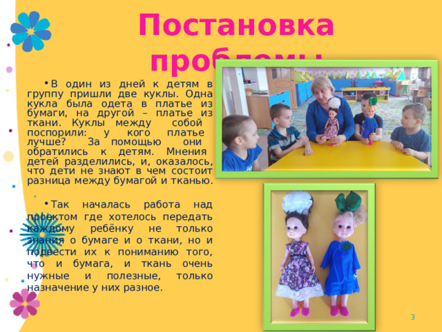 Постановка проблемы В один из дней к детям в группу пришли две куклы. Одна кукла была одета в платье из бумаги, на другой – платье из ткани. Куклы между собой поспорили: у кого платье лучше? За помощью они обратились к детям. Мнения детей разделились, и, оказалось, что дети не знают в чем состоит разница между бумагой и тканью. Так началась работа над проектом где хотелось передать каждому ребёнку не только знания о бумаге и о ткани, но и подвести их к пониманию того, что и бумага, и ткань очень нужные и полезные, только назначение у них разное.   