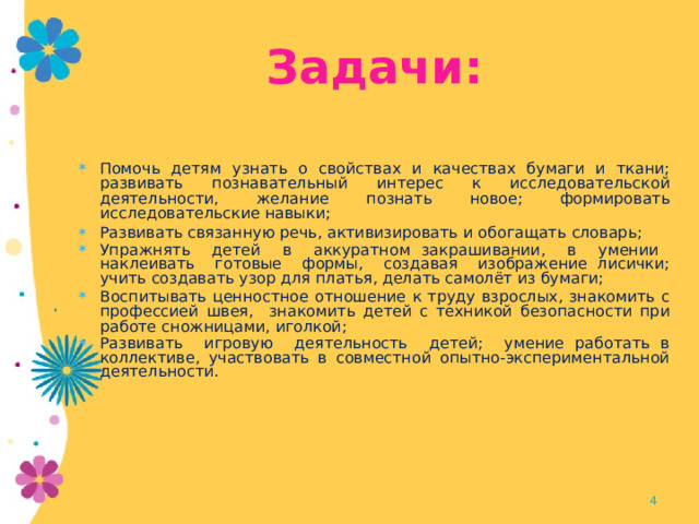Задачи: Помочь детям узнать о свойствах и качествах бумаги и ткани; развивать познавательный интерес к исследовательской деятельности, желание познать новое; формировать исследовательские навыки; Развивать связанную речь, активизировать и обогащать  словарь; Упражнять детей в аккуратном закрашивании, в умении наклеивать готовые формы, создавая изображение лисички; учить создавать узор для платья, делать самолёт из бумаги; Воспитывать ценностное отношение к труду взрослых, знакомить с профессией швея, знакомить детей с техникой безопасности при работе сножницами, иголкой; Развивать игровую деятельность детей; умение работать в коллективе, участвовать в совместной опытно-экспериментальной деятельности.  