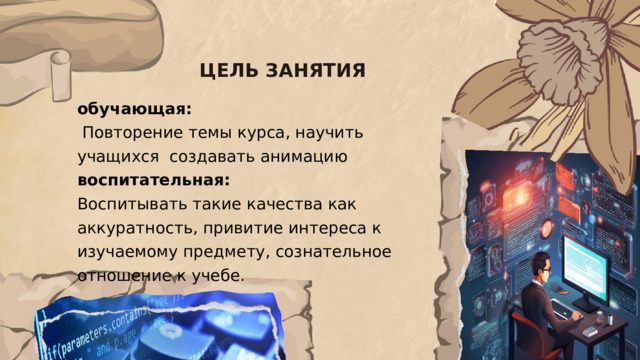ЦЕЛЬ ЗАНЯТИЯ обучающая:  Повторение темы курса, научить учащихся создавать анимацию  воспитательная:   Воспитывать такие качества как аккуратность, привитие интереса к изучаемому предмету, сознательное отношение к учебе.    