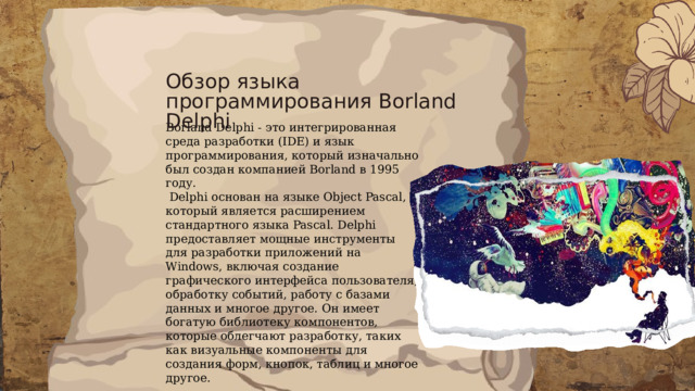 Обзор языка программирования Borland Delphi Borland Delphi - это интегрированная среда разработки (IDE) и язык программирования, который изначально был создан компанией Borland в 1995 году.  Delphi основан на языке Object Pascal, который является расширением стандартного языка Pascal. Delphi предоставляет мощные инструменты для разработки приложений на Windows, включая создание графического интерфейса пользователя, обработку событий, работу с базами данных и многое другое. Он имеет богатую библиотеку компонентов, которые облегчают разработку, таких как визуальные компоненты для создания форм, кнопок, таблиц и многое другое. 