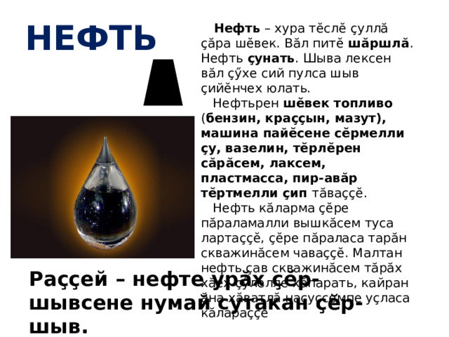 нефть  Нефть – хура тĕслĕ çуллă çăра шĕвек. Вăл питĕ шăршлă . Нефть çунать . Шыва лексен вăл çӳхе сий пулса шыв çийĕнчех юлать.  Нефтьрен шĕвек топливо ( бензин, краççын, мазут), машина пайĕсене сĕрмелли çу, вазелин, тĕрлĕрен сăрăсем, лаксем, пластмасса, пир-авăр тĕртмелли çип тăваççĕ.  Нефть кăларма çĕре пăраламалли вышкăсем туса лартаççĕ, çĕре пăраласа тарăн скважинăсем чаваççĕ. Малтан нефть çав скважинăсем тăрăх хăех çӳлелле хăпарать, кайран ăна хăватлă насуссемпе уçласа кăлараççĕ Раççей – нефте урăх çĕр-шывсене нумай сутакан çĕр-шыв. 