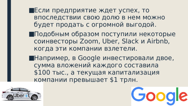 Если предприятие ждет успех, то впоследствии свою долю в нем можно будет продать с огромной выгодой. Подобным образом поступили некоторые соинвесторы Zoom, Uber, Slack и Airbnb, когда эти компании взлетели. Например, в Google инвестировали двое, сумма вложений каждого составила $100 тыс., а текущая капитализация компании превышает $1 трлн.   