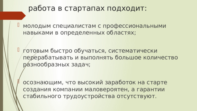работа в стартапах подходит: молодым специалистам с профессиональными навыками в определенных областях; готовым быстро обучаться, систематически перерабатывать и выполнять большое количество разнообразных задач; осознающим, что высокий заработок на старте создания компании маловероятен, а гарантии стабильного трудоустройства отсутствуют. 