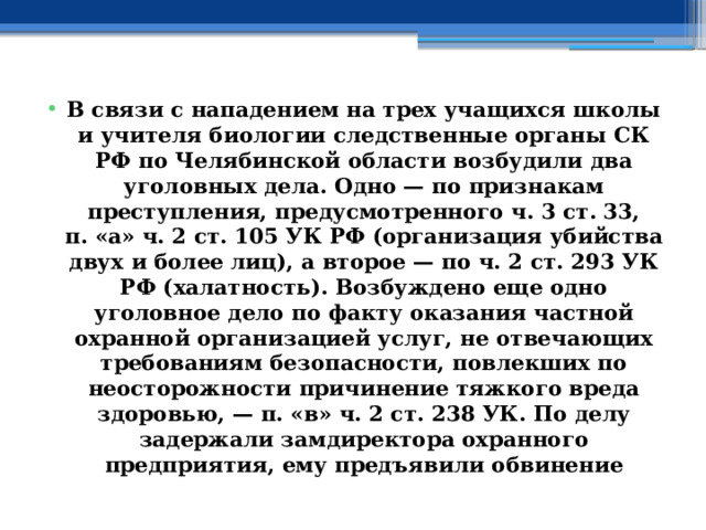 В связи с нападением на трех учащихся школы и учителя биологии следственные органы СК РФ по Челябинской области возбудили два уголовных дела. Одно — по признакам преступления, предусмотренного ч. 3 ст. 33, п. «а» ч. 2 ст. 105 УК РФ (организация убийства двух и более лиц), а второе — по ч. 2 ст. 293 УК РФ (халатность). Возбуждено еще одно уголовное дело по факту оказания частной охранной организацией услуг, не отвечающих требованиям безопасности, повлекших по неосторожности причинение тяжкого вреда здоровью, — п. «в» ч. 2 ст. 238 УК. По делу задержали замдиректора охранного предприятия, ему предъявили обвинение 