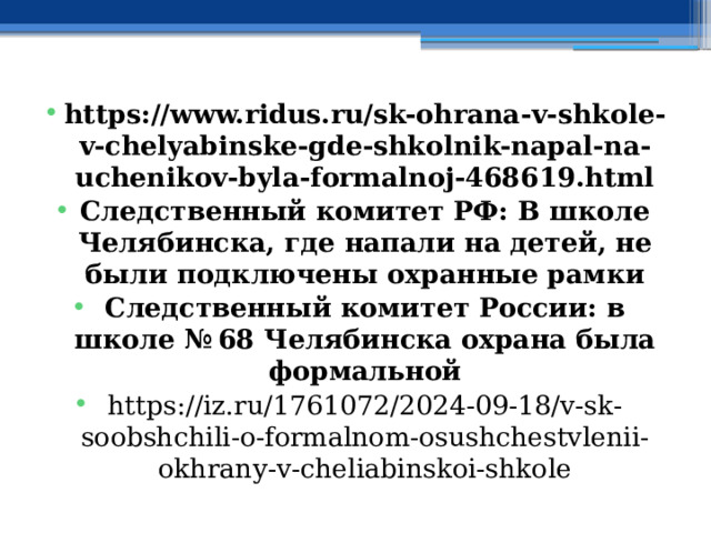 https://www.ridus.ru/sk-ohrana-v-shkole-v-chelyabinske-gde-shkolnik-napal-na-uchenikov-byla-formalnoj-468619.html Следственный комитет РФ: В школе Челябинска, где напали на детей, не были подключены охранные рамки Следственный комитет России: в школе № 68 Челябинска охрана была формальной https://iz.ru/1761072/2024-09-18/v-sk-soobshchili-o-formalnom-osushchestvlenii-okhrany-v-cheliabinskoi-shkole 