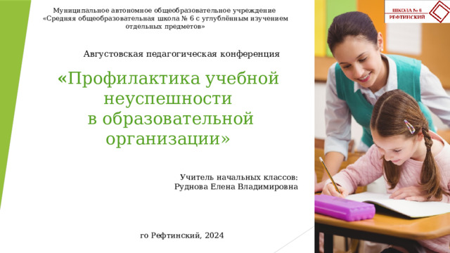 Муниципальное автономное общеобразовательное учреждение «Средняя общеобразовательная школа № 6 с углублённым изучением отдельных предметов» Августовская педагогическая конференция « Профилактика учебной неуспешности  в образовательной организации» Учитель начальных классов: Руднова Елена Владимировна го Рефтинский, 2024 