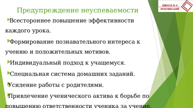 Предупреждение неуспеваемости   Всестороннее повышение эффективности каждого урока.  Формирование познавательного интереса к учению и положительных мотивов.  Индивидуальный подход к учащемуся.  Специальная система домашних заданий. Усиление работы с родителями. Привлечение ученического актива к борьбе по повышению ответственности ученика за учение.   