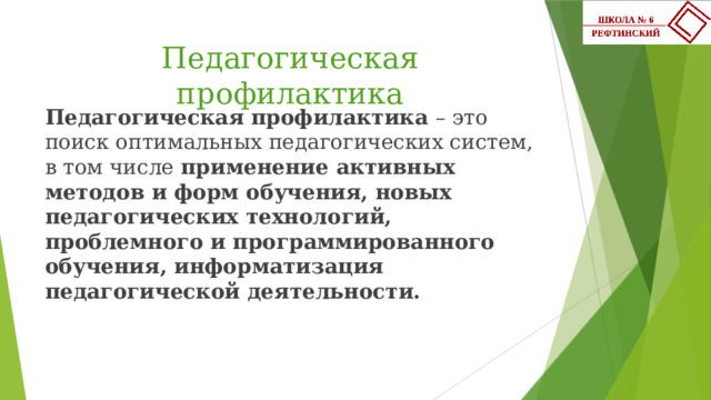 Педагогическая профилактика Педагогическая профилактика – это поиск оптимальных педагогических систем, в том числе применение активных методов и форм обучения, новых педагогических технологий, проблемного и программированного обучения, информатизация педагогической деятельности. 
