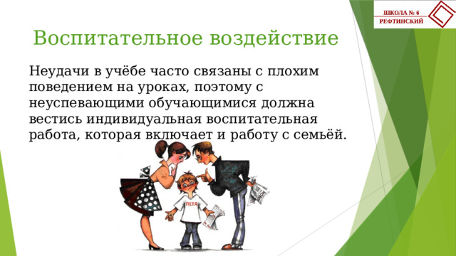 Воспитательное воздействие Неудачи в учёбе часто связаны с плохим поведением на уроках, поэтому с неуспевающими обучающимися должна вестись индивидуальная воспитательная работа, которая включает и работу с семьёй.    