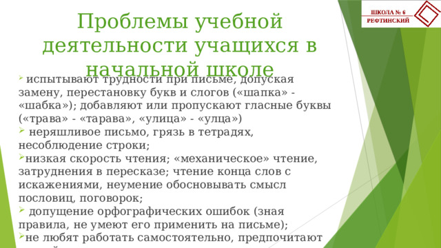 Проблемы учебной деятельности учащихся в начальной школе    испытывают трудности при письме, допуская замену, перестановку букв и слогов («шапка» - «шабка»); добавляют или пропускают гласные буквы («трава» - «тарава», «улица» - «улца»)  неряшливое письмо, грязь в тетрадях, несоблюдение строки; низкая скорость чтения; «механическое» чтение, затруднения в пересказе; чтение конца слов с искажениями, неумение обосновывать смысл пословиц, поговорок;  допущение орфографических ошибок (зная правила, не умеют его применить на письме); не любят работать самостоятельно, предпочитают легкий путь – списывание с доски. 