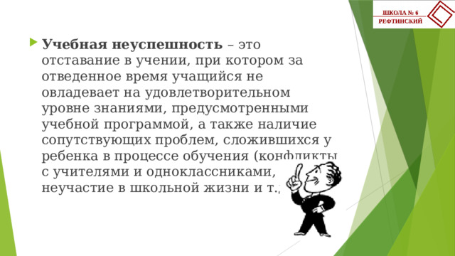 Учебная неуспешность – это отставание в учении, при котором за отведенное время учащийся не овладевает на удовлетворительном уровне знаниями, предусмотренными учебной программой, а также наличие сопутствующих проблем, сложившихся у ребенка в процессе обучения (конфликты с учителями и одноклассниками, неучастие в школьной жизни и т.д.). 