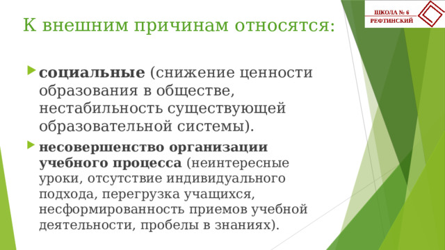 К внешним причинам относятся:   социальные (снижение ценности образования в обществе, нестабильность существующей образовательной системы). несовершенство организации учебного процесса (неинтересные уроки, отсутствие индивидуального подхода, перегрузка учащихся, несформированность приемов учебной деятельности, пробелы в знаниях). 