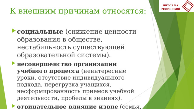 К внешним причинам относятся:   социальные (снижение ценности образования в обществе, нестабильность существующей образовательной системы). несовершенство организации учебного процесса (неинтересные уроки, отсутствие индивидуального подхода, перегрузка учащихся, несформированность приемов учебной деятельности, пробелы в знаниях). отрицательное влияние извне (семья, улица и т.д). 