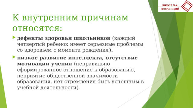 К внутренним причинам относятся: дефекты здоровья школьников (каждый четвертый ребенок имеет серьезные проблемы со здоровьем с момента рождения ). низкое развитие интеллекта, отсутствие мотивации учения (неправильно сформированное отношение к образованию, неприятие общественной значимости образования, нет стремления быть успешным в учебной деятельности). 
