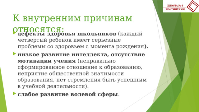 К внутренним причинам относятся: дефекты здоровья школьников (каждый четвертый ребенок имеет серьезные проблемы со здоровьем с момента рождения ). низкое развитие интеллекта, отсутствие мотивации учения (неправильно сформированное отношение к образованию, неприятие общественной значимости образования, нет стремления быть успешным в учебной деятельности). слабое развитие волевой сферы . 