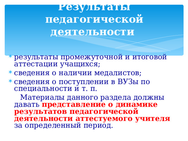  Результаты педагогической деятельности результаты промежуточной и итоговой аттестации учащихся; сведения о наличии медалистов; сведения о поступлении в ВУЗы по специальности и т. п.  Материалы данного раздела должны давать представление о динамике результатов педагогической деятельности аттестуемого учителя за определенный период. 