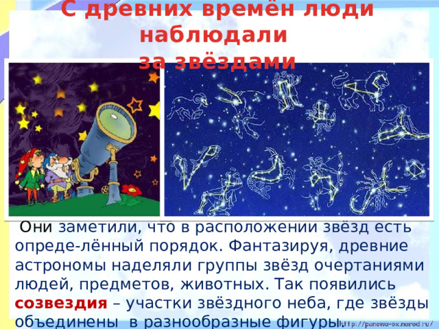 С древних времён люди наблюдали  за звёздами   Они заметили, что в расположении звёзд есть опреде-лённый порядок. Фантазируя, древние астрономы наделяли группы звёзд очертаниями людей, предметов, животных. Так появились созвездия – участки звёздного неба, где звёзды объединены в разнообразные фигуры. 