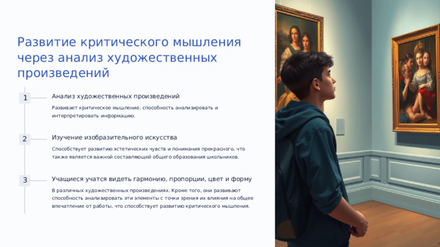 Развитие критического мышления через анализ художественных произведений Анализ художественных произведений 1 Развивает критическое мышление, способность анализировать и интерпретировать информацию. Изучение изобразительного искусства 2 Способствует развитию эстетических чувств и понимания прекрасного, что также является важной составляющей общего образования школьников. Учащиеся учатся видеть гармонию, пропорции, цвет и форму 3 В различных художественных произведениях. Кроме того, они развивают способность анализировать эти элементы с точки зрения их влияния на общее впечатление от работы, что способствует развитию критического мышления.  