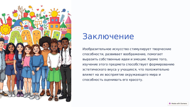 Заключение Изобразительное искусство стимулирует творческие способности, развивает воображение, помогает выразить собственные идеи и эмоции. Кроме того, изучение этого предмета способствует формированию эстетического вкуса у учащихся, что положительно влияет на их восприятие окружающего мира и способность оценивать его красоту.  