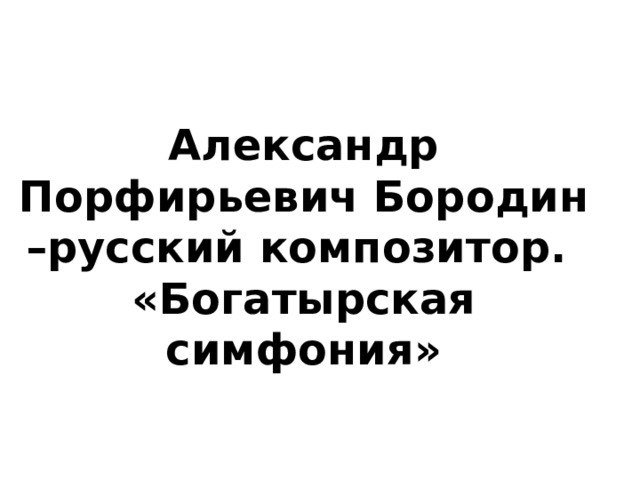 Александр Порфирьевич Бородин –русский композитор. «Богатырская симфония» 