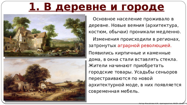 1. В деревне и городе  Основное население проживало в деревне. Новые веяния (архитектура, костюм, обычаи) проникали медленно.  Изменения происходили в регионах, затронутых аграрной революцией. Появились кирпичные и каменные дома, в окна стали вставлять стекла. Жители начинают приобретать городские товары. Усадьбы сеньоров перестраиваются по новой архитектурной моде, в них появляется современная мебель. Автор: Михайлова Н.М.- преподаватель МАОУ «Лицей № 21» 