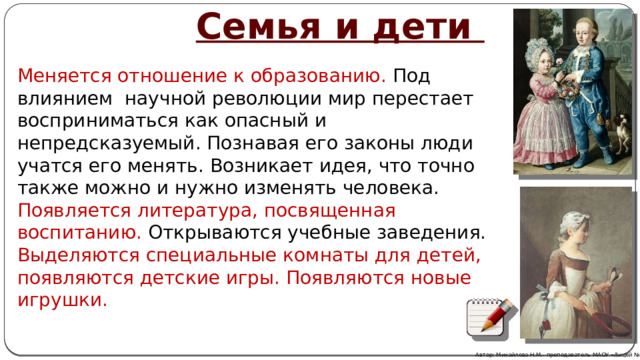  Семья и дети Меняется отношение к образованию. Под влиянием научной революции мир перестает восприниматься как опасный и непредсказуемый. Познавая его законы люди учатся его менять. Возникает идея, что точно также можно и нужно изменять человека. Появляется литература, посвященная воспитанию. Открываются учебные заведения. Выделяются специальные комнаты для детей, появляются детские игры. Появляются новые игрушки. Автор: Михайлова Н.М.- преподаватель МАОУ «Лицей № 21» 