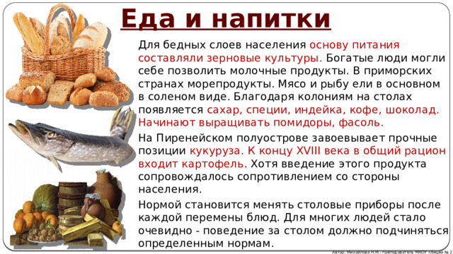 Еда и напитки Для бедных слоев населения основу питания составляли зерновые культуры. Богатые люди могли себе позволить молочные продукты. В приморских странах морепродукты. Мясо и рыбу ели в основном в соленом виде. Благодаря колониям на столах появляется сахар, специи, индейка, кофе, шоколад. Начинают выращивать помидоры, фасоль.  На Пиренейском полуострове завоевывает прочные позиции кукуруза. К концу XVIII века в общий рацион входит картофель . Хотя введение этого продукта сопровождалось сопротивлением со стороны населения. Нормой становится менять столовые приборы после каждой перемены блюд. Для многих людей стало очевидно - поведение за столом должно подчиняться определенным нормам. Автор: Михайлова Н.М.- преподаватель МАОУ «Лицей № 21» 