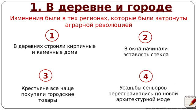 1. В деревне и городе Изменения были в тех регионах, которые были затронуты аграрной революцией 1 2 2 В деревнях строили кирпичные и каменные дома В окна начинали вставлять стекла 3 4 3 4 Усадьбы сеньоров перестраивались по новой архитектурной моде Крестьяне все чаще покупали городские товары Автор: Михайлова Н.М.- преподаватель МАОУ «Лицей № 21» 