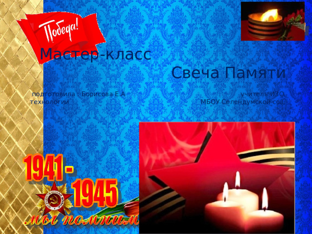 Мастер-класс Свеча Памяти   подготовила : Борисова Е.А учитель ИЗО, технологии МБОУ Селендумской сош 