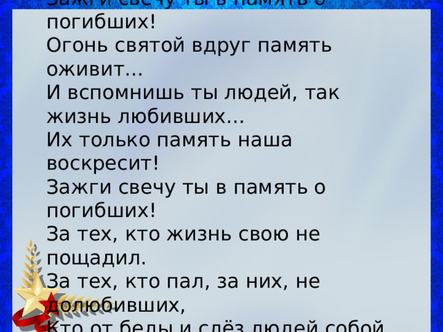 Зажги свечу ты в память о погибших!  Огонь святой вдруг память оживит…  И вспомнишь ты людей, так жизнь любивших…  Их только память наша воскресит! Зажги свечу ты в память о погибших!  За тех, кто жизнь свою не пощадил.  За тех, кто пал, за них, не долюбивших,  Кто от беды и слёз людей собой прикрыл. 