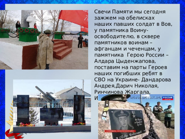 Свечи Памяти мы сегодня зажжем на обелисках наших павших солдат в Вов, у памятника Воину-освободителю, в сквере памятников воинам – афганцам и чеченцам, у памятника Герою России – Алдара Цыденжапова, поставим на парты Героев наших погибших ребят в СВО на Украине- Дандарова Андрея,Дарич Николая, Ринчинова Жаргала, Иванова Олега 