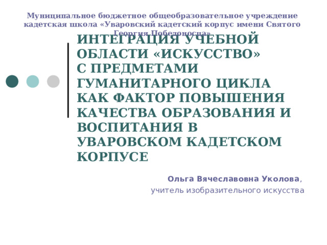 Муниципальное бюджетное общеобразовательное учреждение кадетская школа «Уваровский кадетский корпус имени Святого Георгия Победоносца» ИНТЕГРАЦИЯ УЧЕБНОЙ ОБЛАСТИ «ИСКУССТВО»  С ПРЕДМЕТАМИ ГУМАНИТАРНОГО ЦИКЛА КАК ФАКТОР ПОВЫШЕНИЯ КАЧЕСТВА ОБРАЗОВАНИЯ И ВОСПИТАНИЯ В УВАРОВСКОМ КАДЕТСКОМ КОРПУСЕ Ольга Вячеславовна Уколова , учитель изобразительного искусства 