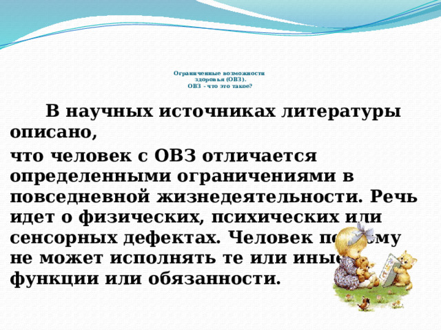     Ограниченные возможности  здоровья (ОВЗ).  ОВЗ - что это такое?  В научных источниках литературы описано, что человек с ОВЗ отличается определенными ограничениями в повседневной жизнедеятельности. Речь идет о физических, психических или сенсорных дефектах. Человек поэтому не может исполнять те или иные функции или обязанности.  