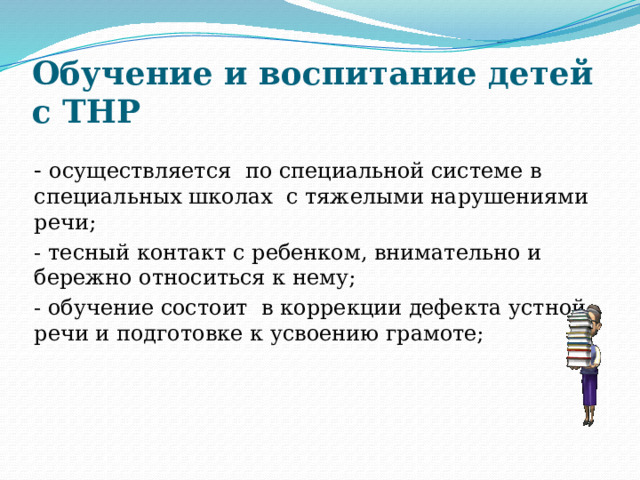 Обучение и воспитание детей с ТНР - осуществляется по специальной системе в специальных школах с тяжелыми нарушениями речи; - тесный контакт с ребенком, внимательно и бережно относиться к нему; - обучение состоит в коррекции дефекта устной речи и подготовке к усвоению грамоте; 