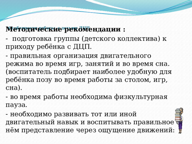     Особенности работы с детьми ДЦП    Методические рекомендации : - подготовка группы (детского коллектива) к приходу ребёнка с ДЦП. - правильная организация двигательного режима во время игр, занятий и во время сна. (воспитатель подбирает наиболее удобную для ребёнка позу во время работы за столом, игр, сна). - во время работы необходима физкультурная пауза. - необходимо развивать тот или иной двигательный навык и воспитывать правильное о нём представление через ощущение движений: 