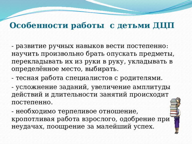 Особенности работы с детьми ДЦП   - развитие ручных навыков вести постепенно: научить произвольно брать опускать предметы, перекладывать их из руки в руку, укладывать в определённое место, выбирать. - тесная работа специалистов с родителями. - усложнение заданий, увеличение амплитуды действий и длительности занятий происходит постепенно. - необходимо терпеливое отношение, кропотливая работа взрослого, одобрение при неудачах, поощрение за малейший успех. 