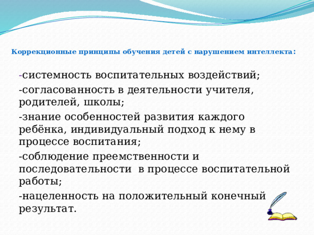  Коррекционные принципы обучения детей с нарушением интеллекта :   - системность воспитательных воздействий; -согласованность в деятельности учителя, родителей, школы; -знание особенностей развития каждого ребёнка, индивидуальный подход к нему в процессе воспитания; -соблюдение преемственности и последовательности в процессе воспитательной работы; -нацеленность на положительный конечный результат. 