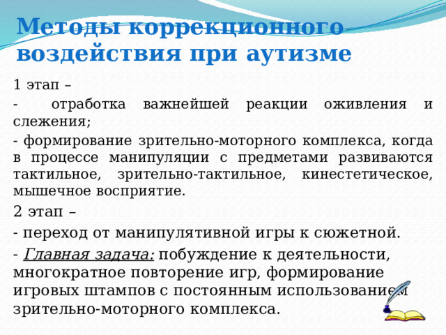   Методы коррекционного воздействия при аутизме 1 этап – - отработка важнейшей реакции оживления и слежения; - формирование зрительно-моторного комплекса, когда в процессе манипуляции с предметами развиваются тактильное, зрительно-тактильное, кинестетическое, мышечное восприятие.  2 этап – - переход от манипулятивной игры к сюжетной. - Главная задача: побуждение к деятельности, многократное повторение игр, формирование игровых штампов с постоянным использованием зрительно-моторного комплекса. 