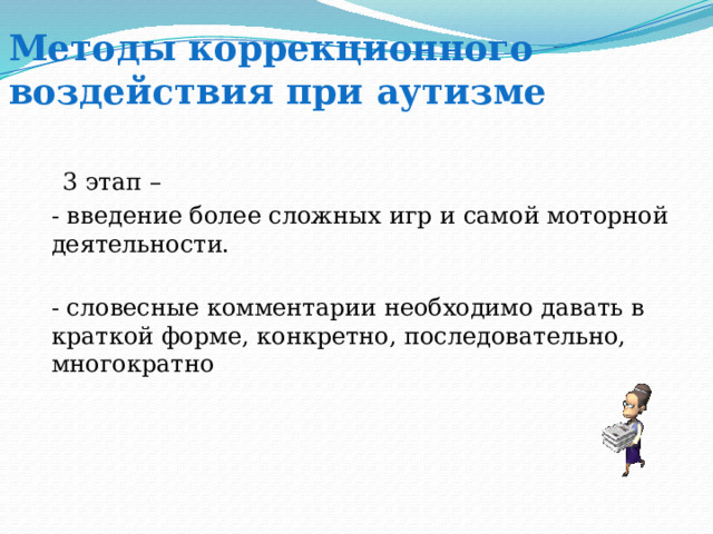 Методы коррекционного воздействия при аутизме  3 этап – - введение более сложных игр и самой моторной деятельности. - словесные комментарии необходимо давать в краткой форме, конкретно, последовательно, многократно 