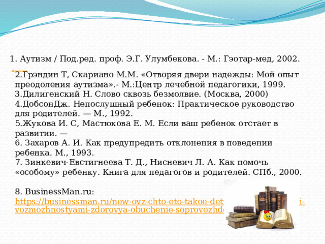       Источники:    1. Аутизм / Под.ред. проф. Э.Г. Улумбекова. - М.: Гэотар-мед, 2002. 2.Грэндин Т, Скариано М.М. «Отворяя двери надежды: Мой опыт преодоления аутизма».- М.:Центр лечебной педагогики, 1999. 3.Дилигенский Н. Слово сквозь безмолвие. (Москва, 2000) 4.ДобсонДж. Непослушный ребенок: Практическое руководство для ро­дителей. — М., 1992. 5.Жукова И. С, Мастюкова Е. М. Если ваш ребенок отстает в развитии. — 6. Захаров А. И. Как предупредить отклонения в поведении ребенка. М., 1993. 7. Зинкевич-Евстигнеева Т. Д., Нисневич Л. А. Как помочь «особому» ребенку. Книга для педагогов и родителей. СПб., 2000. 8. BusinessMan.ru:  https://businessman.ru/new-ovz-chto-eto-takoe-deti-s-ogranichennymi-vozmozhnostyami-zdorovya-obuchenie-soprovozhdenie.html 